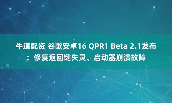 牛道配资 谷歌安卓16 QPR1 Beta 2.1发布：修复返回键失灵、启动器崩溃故障