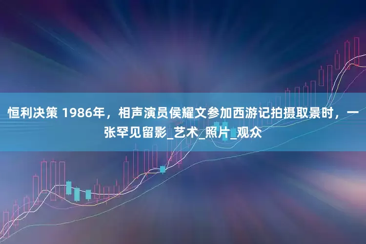 恒利决策 1986年，相声演员侯耀文参加西游记拍摄取景时，一张罕见留影_艺术_照片_观众