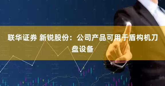联华证券 新锐股份：公司产品可用于盾构机刀盘设备