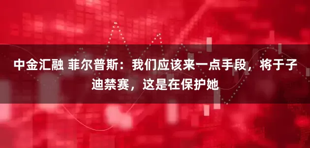 中金汇融 菲尔普斯：我们应该来一点手段，将于子迪禁赛，这是在保护她