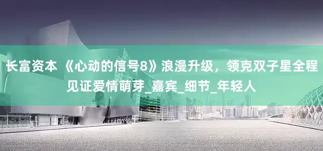 长富资本 《心动的信号8》浪漫升级，领克双子星全程见证爱情萌芽_嘉宾_细节_年轻人