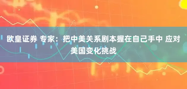 欧皇证券 专家：把中美关系剧本握在自己手中 应对美国变化挑战