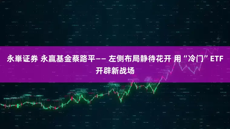 永崋证券 永赢基金蔡路平—— 左侧布局静待花开 用“冷门”ETF开辟新战场