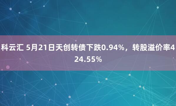 科云汇 5月21日天创转债下跌0.94%，转股溢价率424.55%