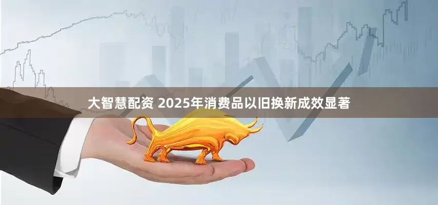 大智慧配资 2025年消费品以旧换新成效显著