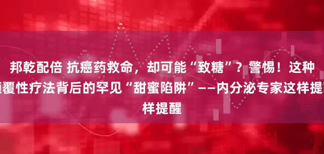 邦乾配倍 抗癌药救命，却可能“致糖”？警惕！这种颠覆性疗法背后的罕见“甜蜜陷阱”——内分泌专家这样提醒