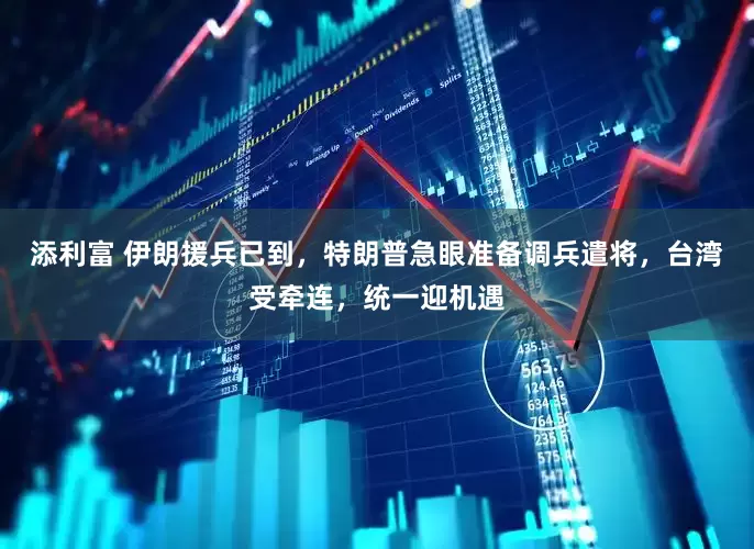 添利富 伊朗援兵已到，特朗普急眼准备调兵遣将，台湾受牵连，统一迎机遇